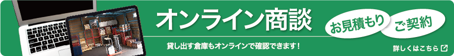 オンライン商談　貸し出す倉庫もオンラインで確認できます！　お見積もり　ご契約　詳しくはこちら